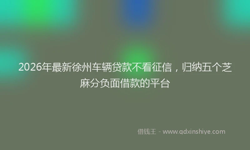 2026年最新徐州车辆贷款不看征信，归纳五个芝麻分负面借款的平台