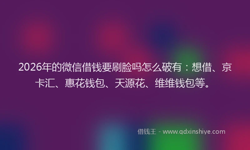 2026年的微信借钱要刷脸吗怎么破有：想借、京卡汇、惠花钱包、天源花、维维钱包等。