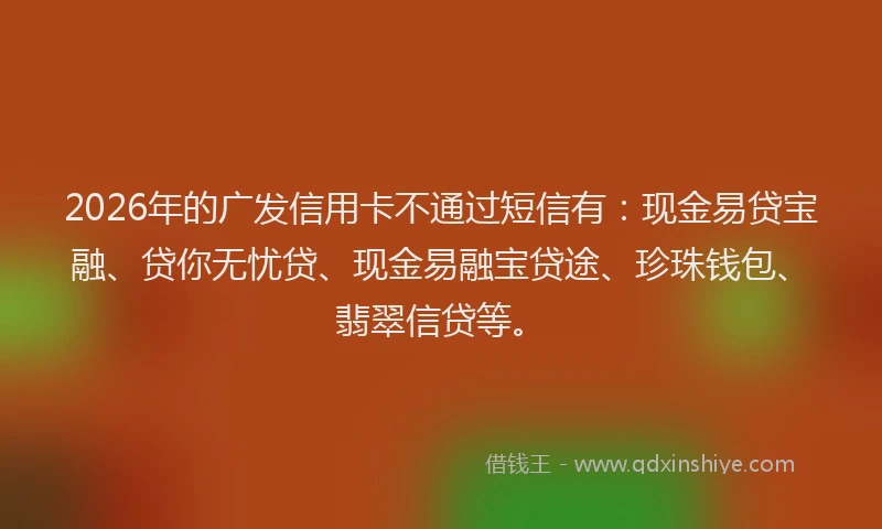2026年的广发信用卡不通过短信有：现金易贷宝融、贷你无忧贷、现金易融宝贷途、珍珠钱包、翡翠信贷等。