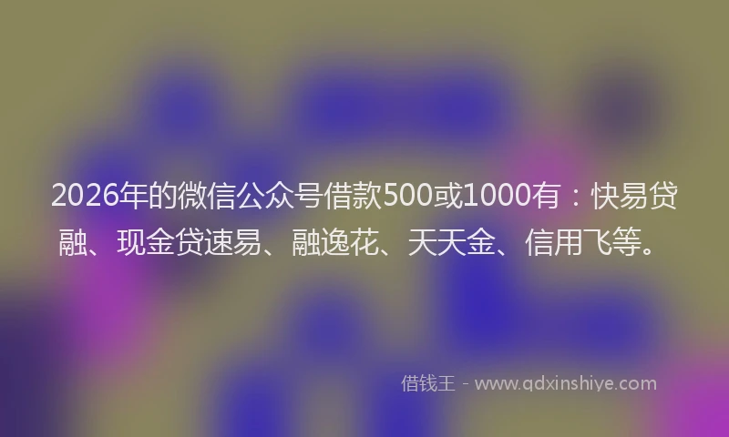 2026年的微信公众号借款500或1000有：快易贷融、现金贷速易、融逸花、天天金、信用飞等。