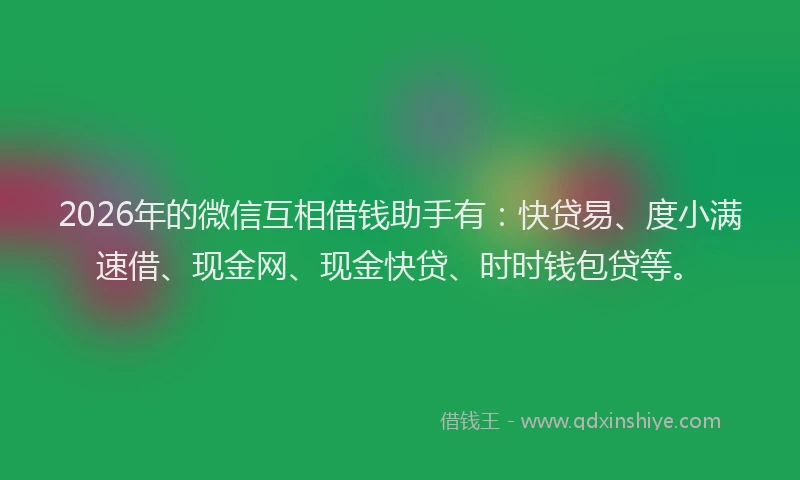 2026年的微信互相借钱助手有：快贷易、度小满速借、现金网、现金快贷、时时钱包贷等。