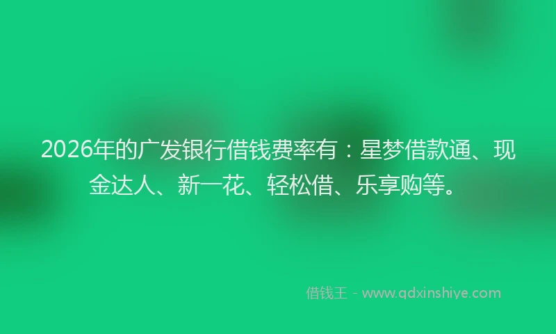 2026年的广发银行借钱费率有：星梦借款通、现金达人、新一花、轻松借、乐享购等。