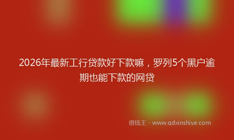 2026年最新工行贷款好下款嘛，罗列5个黑户逾期也能下款的网贷