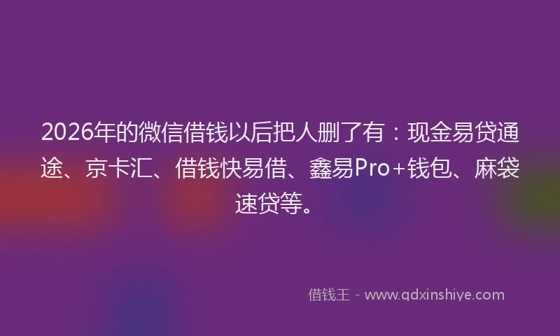 2026年的微信借钱以后把人删了有：现金易贷通途、京卡汇、借钱快易借、鑫易Pro+钱包、麻袋速贷等。