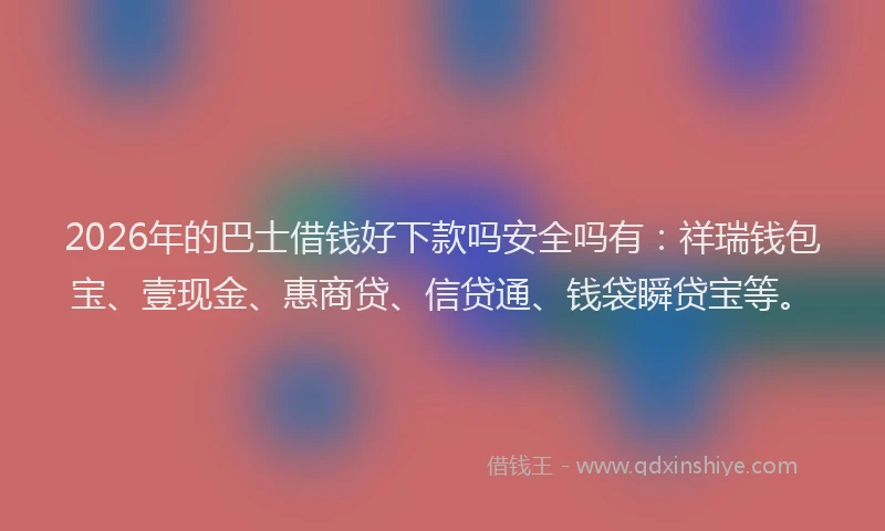 2026年的巴士借钱好下款吗安全吗有：祥瑞钱包宝、壹现金、惠商贷、信贷通、钱袋瞬贷宝等。