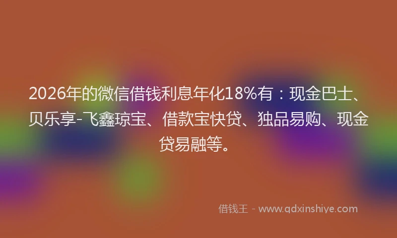 2026年的微信借钱利息年化18%有：现金巴士、贝乐享-飞鑫琼宝、借款宝快贷、独品易购、现金贷易融等。