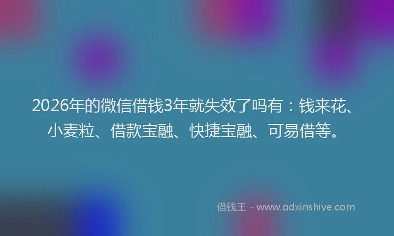 2026年的微信借钱3年就失效了吗有：钱来花、小麦粒、借款宝融、快捷宝融、可易借等。