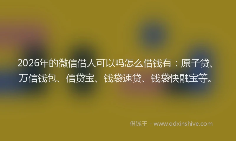 2026年的微信借人可以吗怎么借钱有：原子贷、万信钱包、信贷宝、钱袋速贷、钱袋快融宝等。