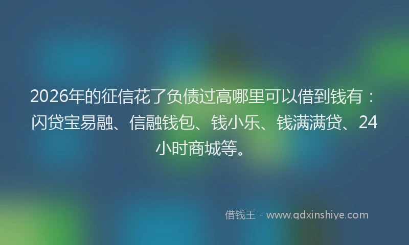 2026年的征信花了负债过高哪里可以借到钱有：闪贷宝易融、信融钱包、钱小乐、钱满满贷、24小时商城等。