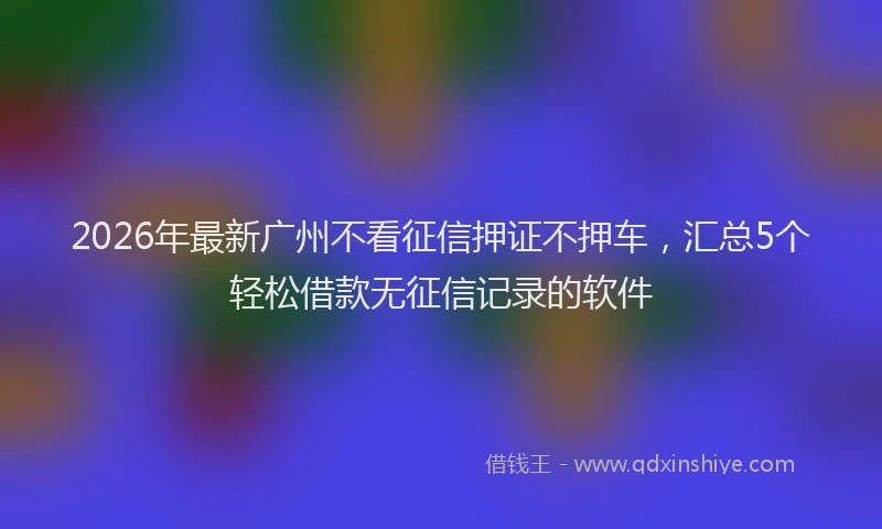 2026年最新广州不看征信押证不押车，汇总5个轻松借款无征信记录的软件