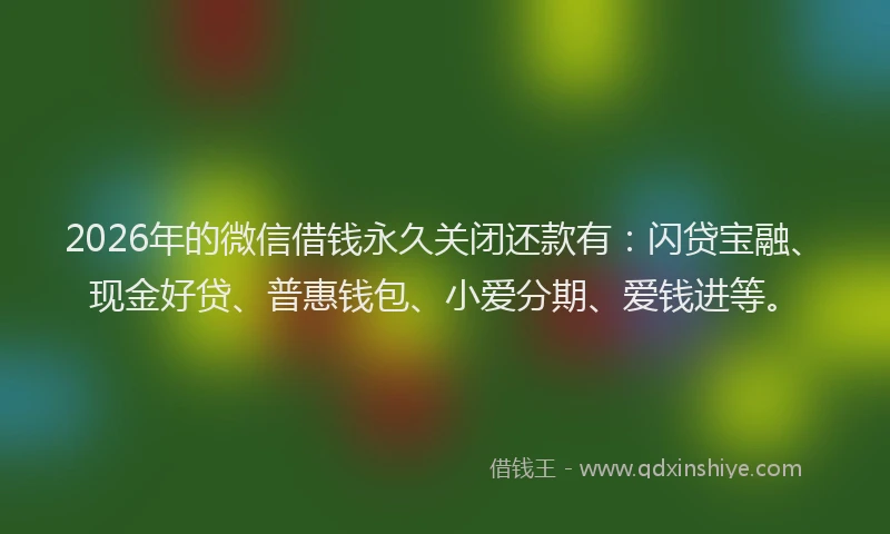 2026年的微信借钱永久关闭还款有：闪贷宝融、现金好贷、普惠钱包、小爱分期、爱钱进等。