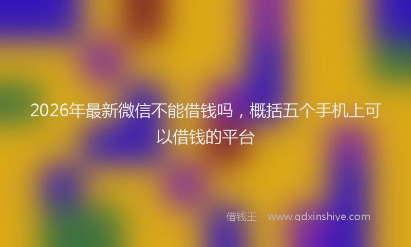2026年最新微信不能借钱吗，概括五个手机上可以借钱的平台