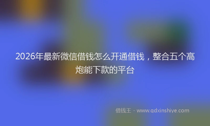 2026年最新微信借钱怎么开通借钱，整合五个高炮能下款的平台