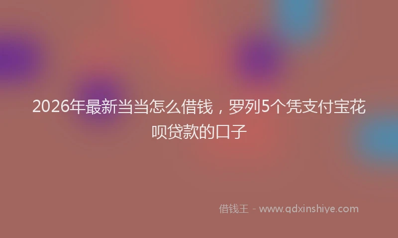 2026年最新当当怎么借钱，罗列5个凭支付宝花呗贷款的口子