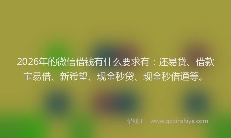 2026年的微信借钱有什么要求有：还易贷、借款宝易借、新希望、现金秒贷、现金秒借通等。
