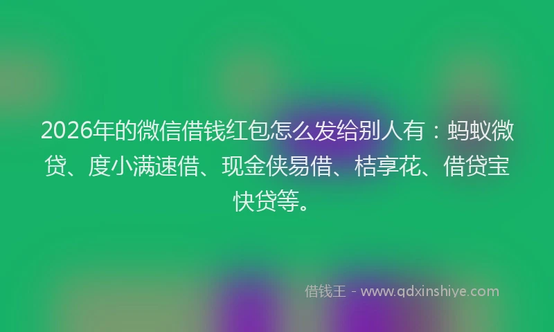 2026年的微信借钱红包怎么发给别人有：蚂蚁微贷、度小满速借、现金侠易借、桔享花、借贷宝快贷等。