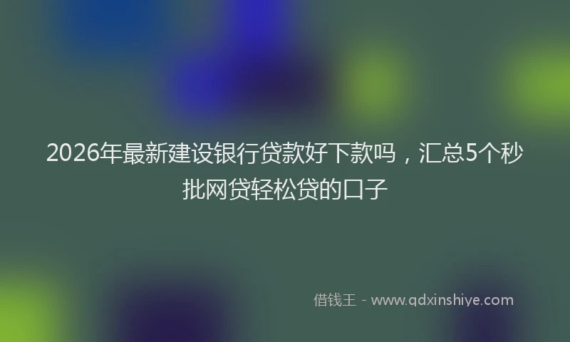 2026年最新建设银行贷款好下款吗，汇总5个秒批网贷轻松贷的口子