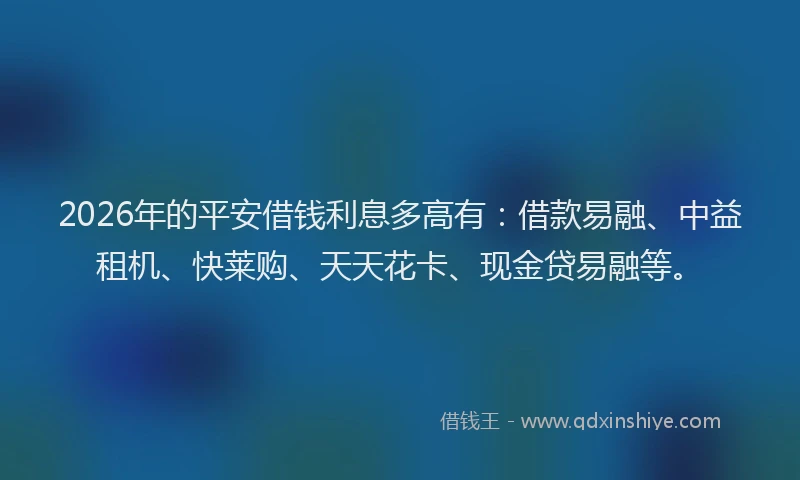 2026年的平安借钱利息多高有：借款易融、中益租机、快莱购、天天花卡、现金贷易融等。