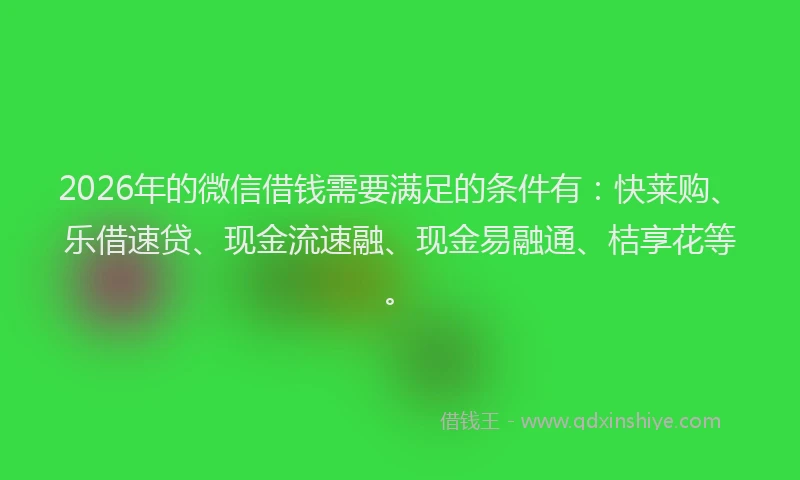 2026年的微信借钱需要满足的条件有：快莱购、乐借速贷、现金流速融、现金易融通、桔享花等。