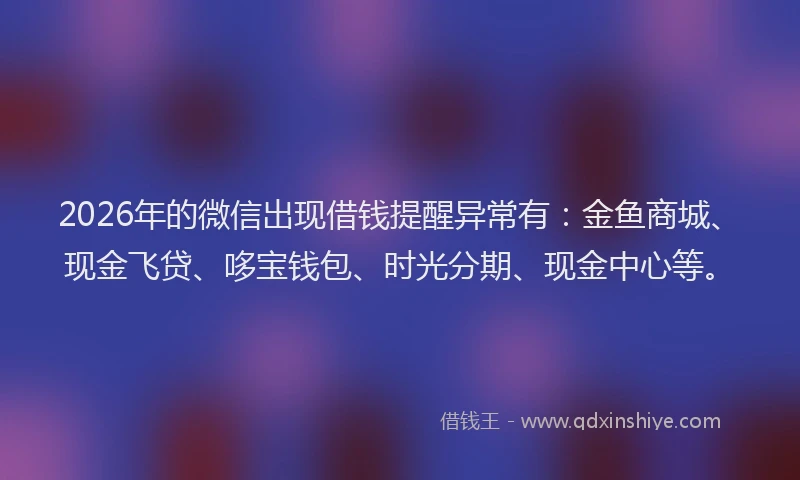 2026年的微信出现借钱提醒异常有：金鱼商城、现金飞贷、哆宝钱包、时光分期、现金中心等。