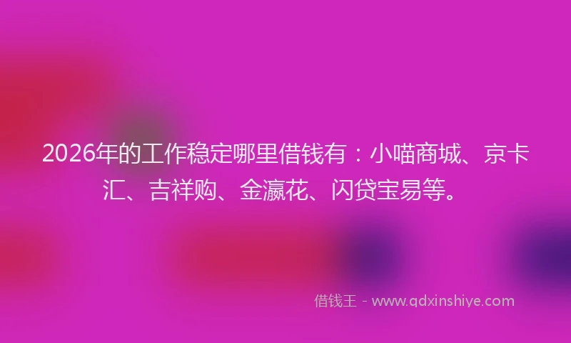 2026年的工作稳定哪里借钱有：小喵商城、京卡汇、吉祥购、金瀛花、闪贷宝易等。