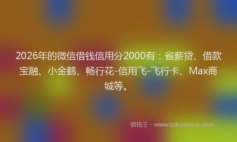 2026年的微信借钱信用分2000有：省薪贷、借款宝融、小金鹤、畅行花-信用飞-飞行卡、Max商城等。