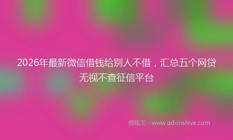 2026年最新微信借钱给别人不借，汇总五个网贷无视不查征信平台