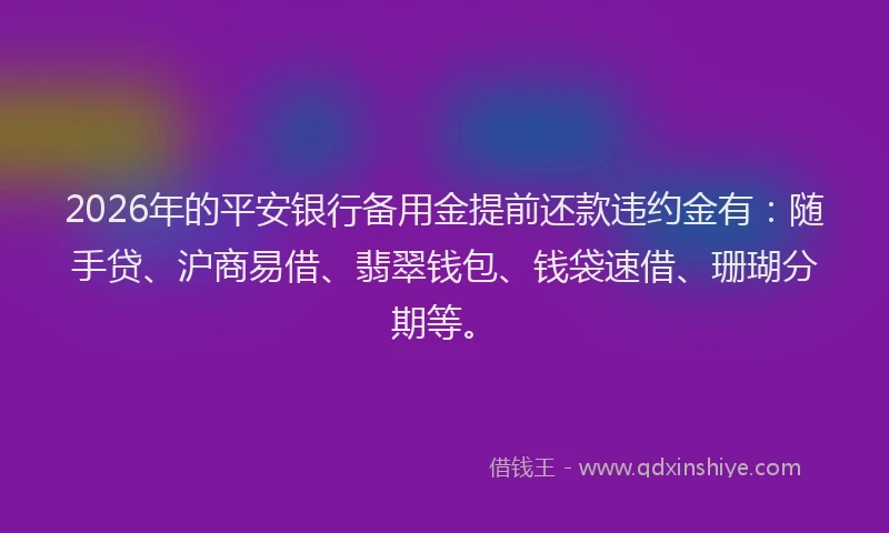 2026年的平安银行备用金提前还款违约金有：随手贷、沪商易借、翡翠钱包、钱袋速借、珊瑚分期等。