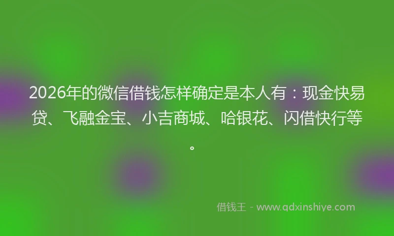 2026年的微信借钱怎样确定是本人有：现金快易贷、飞融金宝、小吉商城、哈银花、闪借快行等。