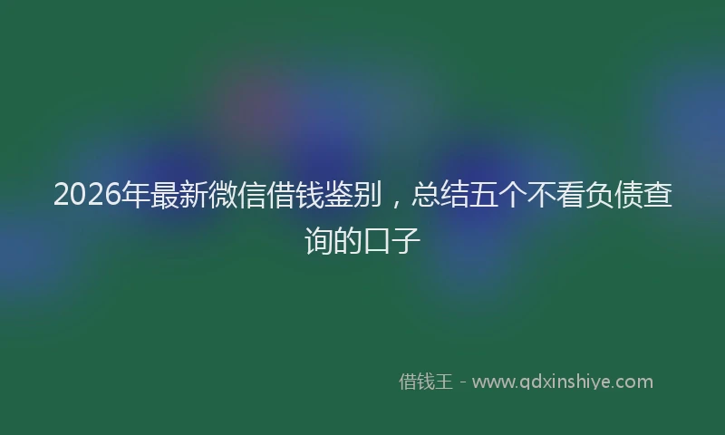 2026年最新微信借钱鉴别，总结五个不看负债查询的口子