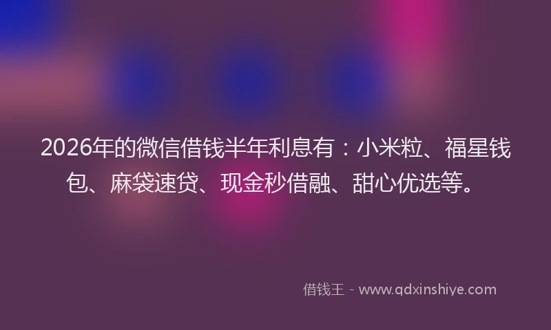 2026年的微信借钱半年利息有：小米粒、福星钱包、麻袋速贷、现金秒借融、甜心优选等。