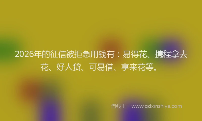 2026年的征信被拒急用钱有：易得花、携程拿去花、好人贷、可易借、享来花等。