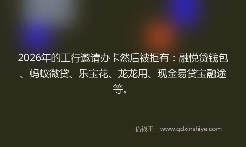 2026年的工行邀请办卡然后被拒有：融悦贷钱包、蚂蚁微贷、乐宝花、龙龙用、现金易贷宝融途等。