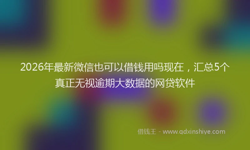 2026年最新微信也可以借钱用吗现在，汇总5个真正无视逾期大数据的网贷软件