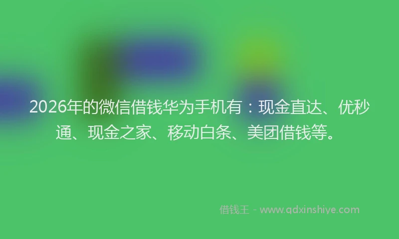 2026年的微信借钱华为手机有：现金直达、优秒通、现金之家、移动白条、美团借钱等。
