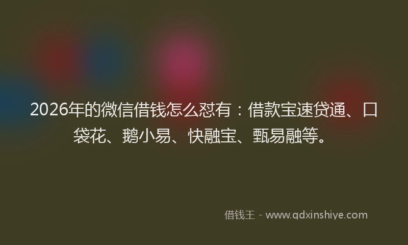 2026年的微信借钱怎么怼有：借款宝速贷通、口袋花、鹅小易、快融宝、甄易融等。