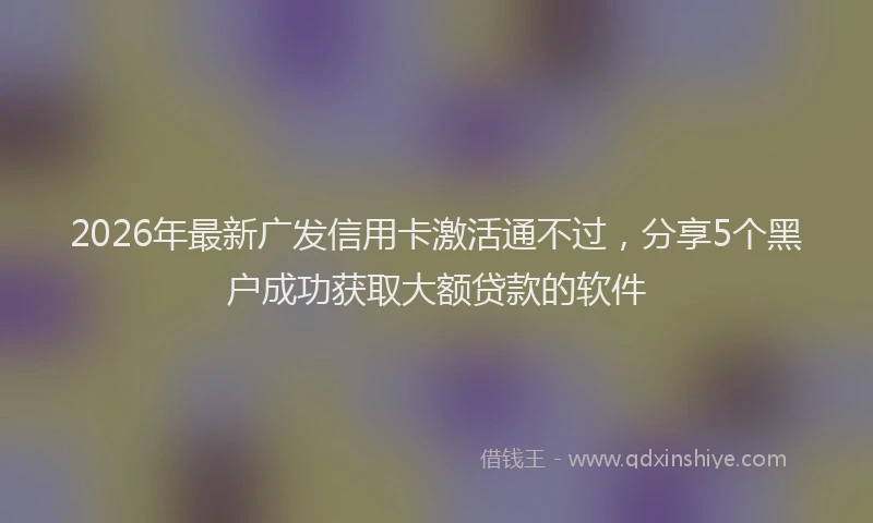 2026年最新广发信用卡激活通不过，分享5个黑户成功获取大额贷款的软件