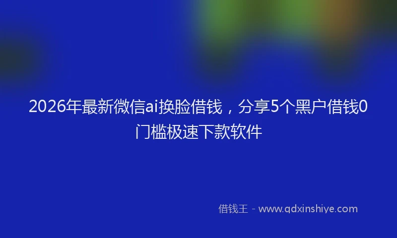 2026年最新微信ai换脸借钱，分享5个黑户借钱0门槛极速下款软件