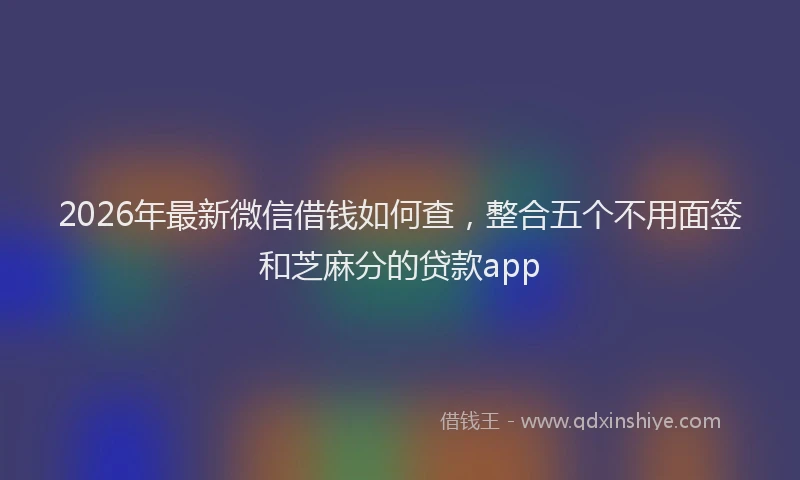 2026年最新微信借钱如何查，整合五个不用面签和芝麻分的贷款app