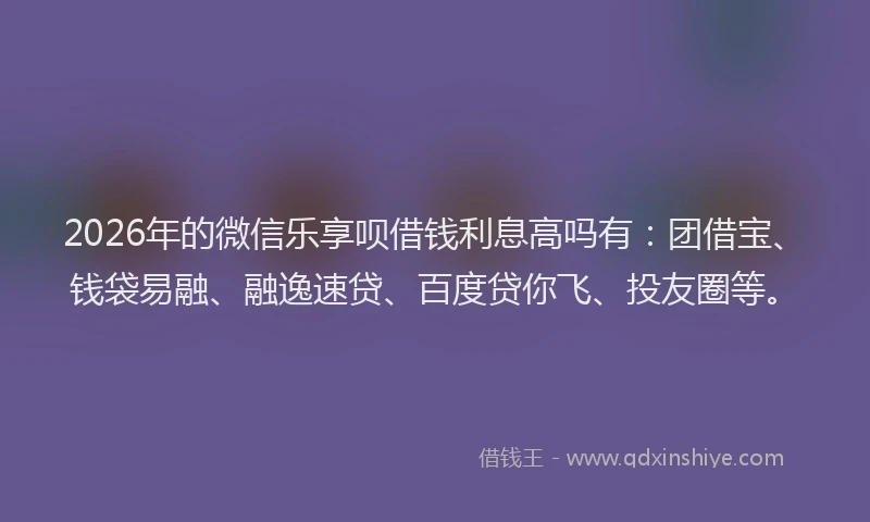 2026年的微信乐享呗借钱利息高吗有：团借宝、钱袋易融、融逸速贷、百度贷你飞、投友圈等。