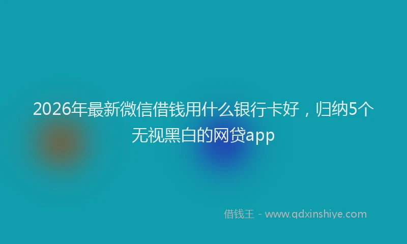 2026年最新微信借钱用什么银行卡好，归纳5个无视黑白的网贷app