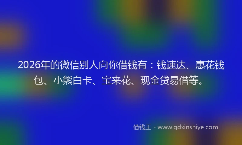 2026年的微信别人向你借钱有：钱速达、惠花钱包、小熊白卡、宝来花、现金贷易借等。