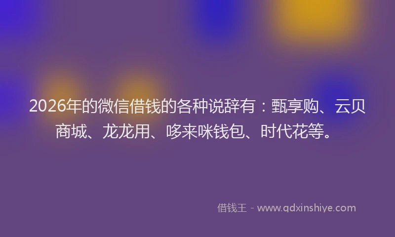 2026年的微信借钱的各种说辞有：甄享购、云贝商城、龙龙用、哆来咪钱包、时代花等。