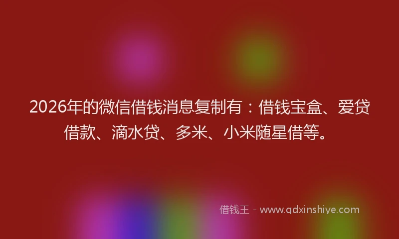 2026年的微信借钱消息复制有：借钱宝盒、爱贷借款、滴水贷、多米、小米随星借等。