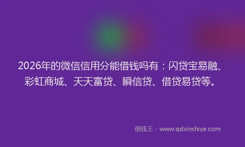 2026年的微信信用分能借钱吗有：闪贷宝易融、彩虹商城、天天富贷、瞬信贷、借贷易贷等。