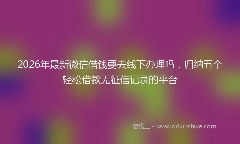 2026年最新微信借钱要去线下办理吗，归纳五个轻松借款无征信记录的平台
