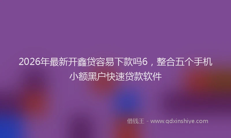 2026年最新开鑫贷容易下款吗6，整合五个手机小额黑户快速贷款软件