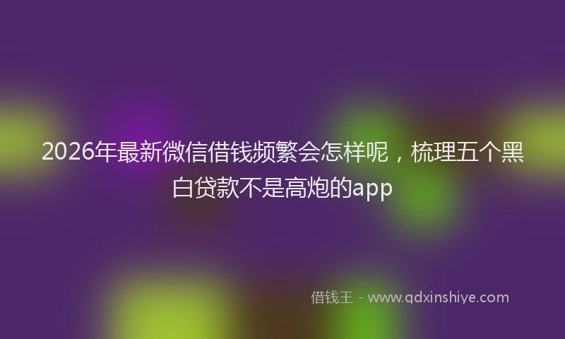 2026年最新微信借钱频繁会怎样呢，梳理五个黑白贷款不是高炮的app