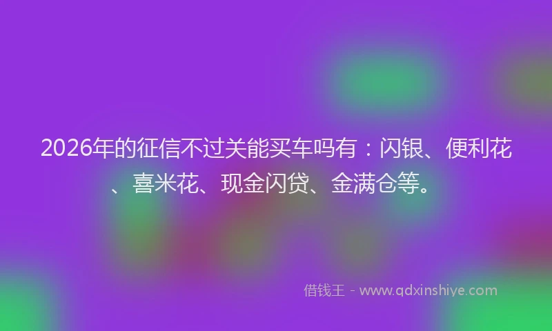 2026年的征信不过关能买车吗有：闪银、便利花、喜米花、现金闪贷、金满仓等。
