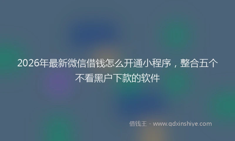 2026年最新微信借钱怎么开通小程序，整合五个不看黑户下款的软件